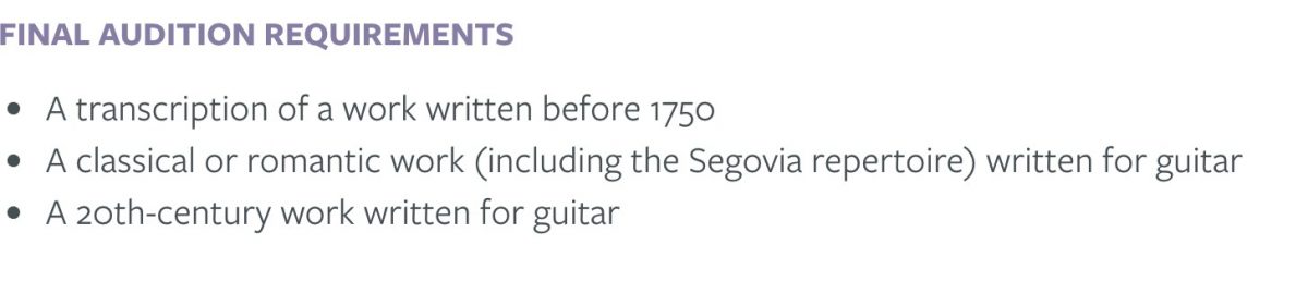 Final Audition Requirements: A transcription of a work written before 1750; A classical or romantic work (including the Segovia repertoire) written for guitar; a 20th century work written for guitar.